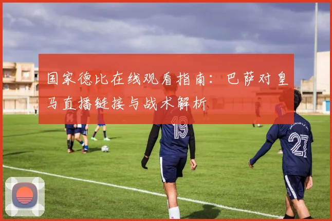 国家德比在线观看指南：巴萨对皇马直播链接与战术解析