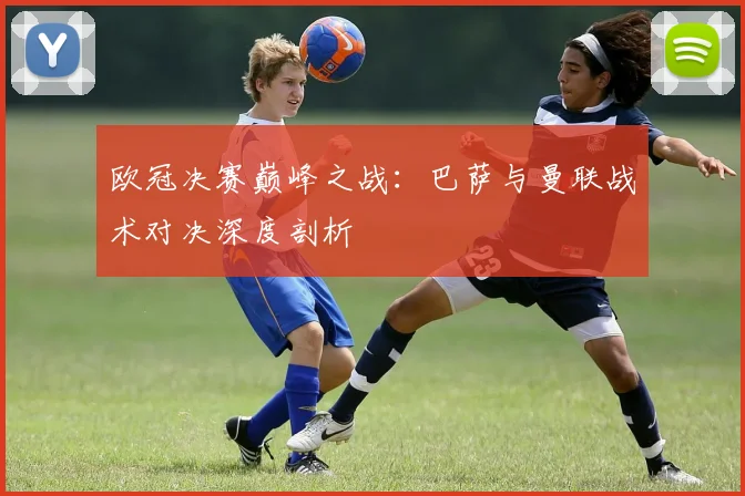 欧冠决赛巅峰之战：巴萨与曼联战术对决深度剖析