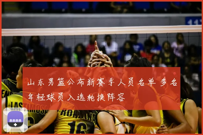 山东男篮公布新赛季人员名单 多名年轻球员入选轮换阵容
