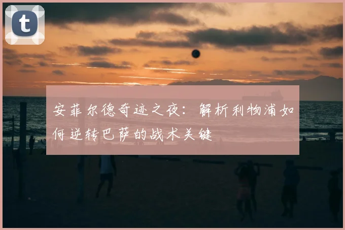 安菲尔德奇迹之夜：解析利物浦如何逆转巴萨的战术关键