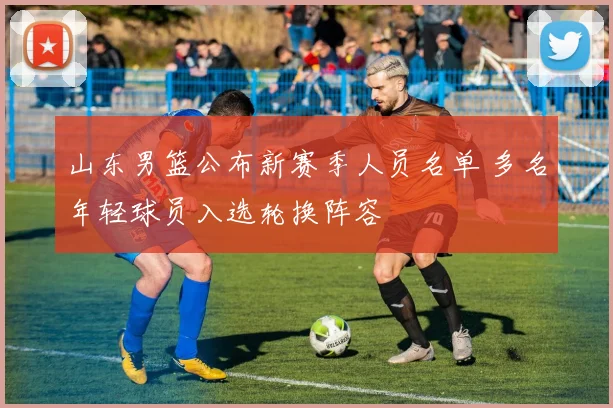 山东男篮公布新赛季人员名单 多名年轻球员入选轮换阵容