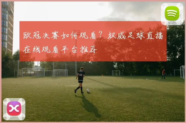 欧冠决赛如何观看？权威足球直播在线观看平台推荐