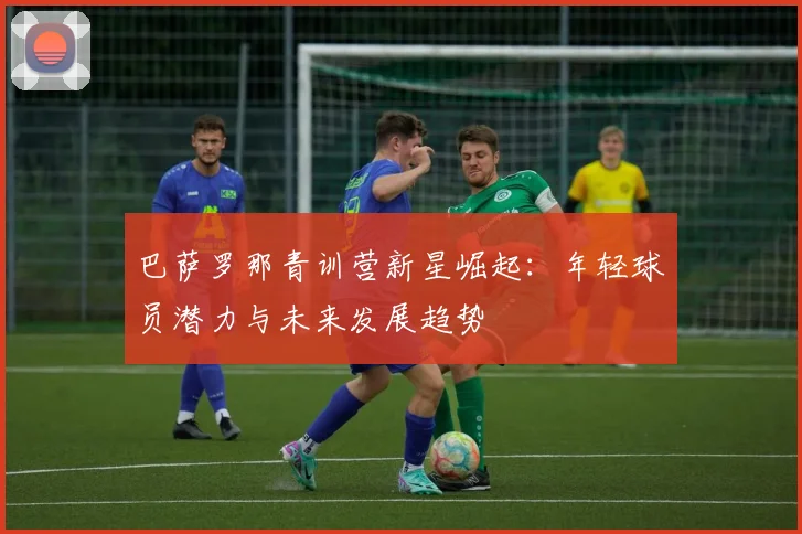 巴萨罗那青训营新星崛起：年轻球员潜力与未来发展趋势