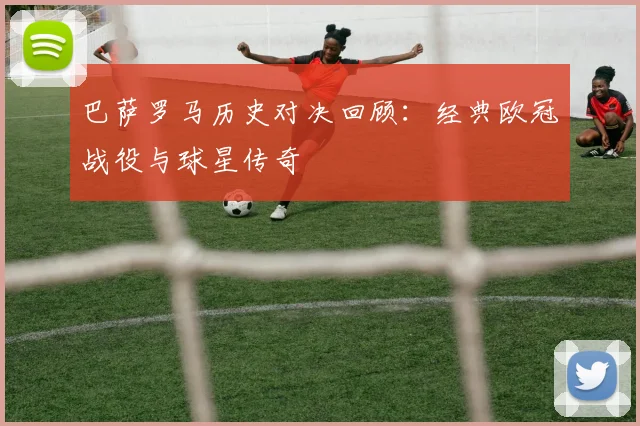 巴萨罗马历史对决回顾：经典欧冠战役与球星传奇