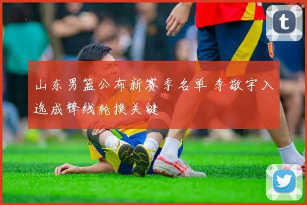 山东男篮公布新赛季名单 李敬宇入选成锋线轮换关键