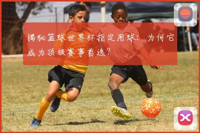 揭秘篮球世界杯指定用球：为何它成为顶级赛事首选？