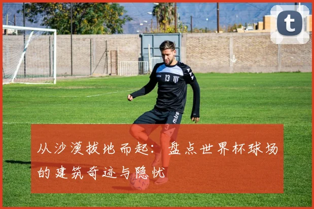 从沙漠拔地而起：盘点世界杯球场的建筑奇迹与隐忧