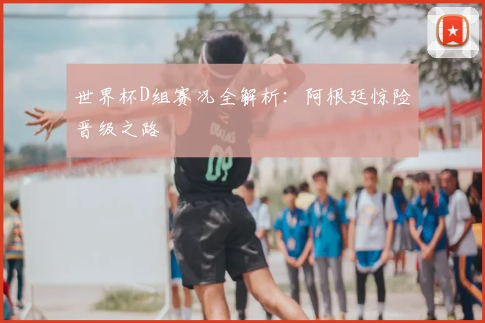 世界杯D组赛况全解析:阿根廷惊险晋级之路