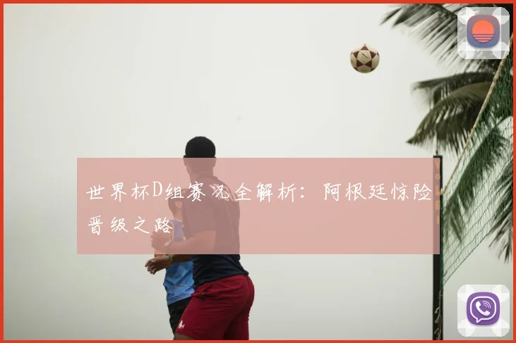 世界杯D组赛况全解析:阿根廷惊险晋级之路