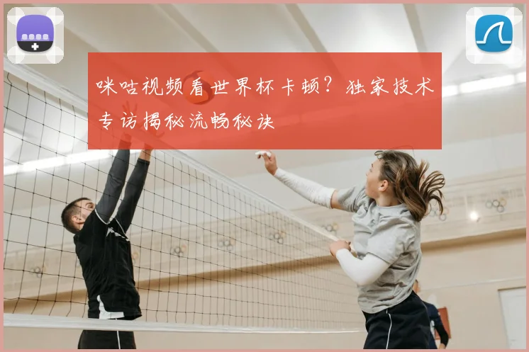 咪咕视频看世界杯卡顿？独家技术专访揭秘流畅秘诀