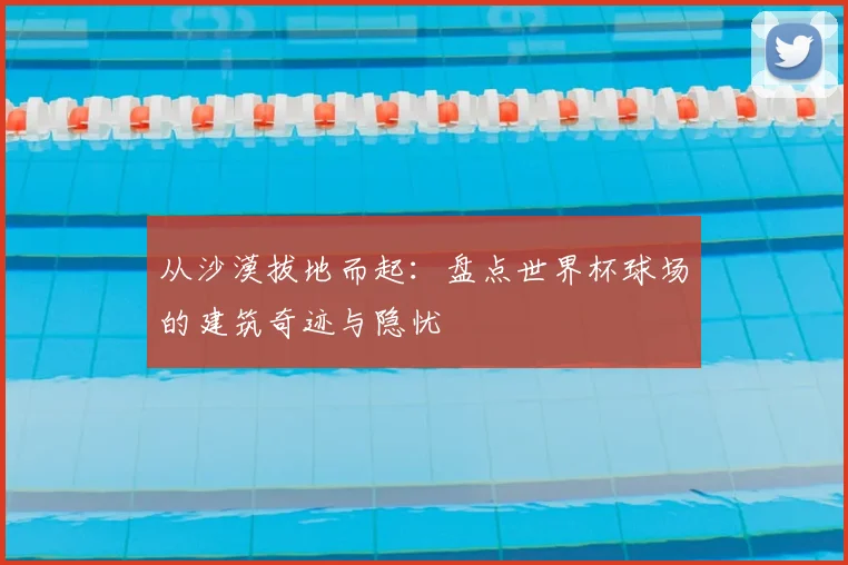 从沙漠拔地而起：盘点世界杯球场的建筑奇迹与隐忧