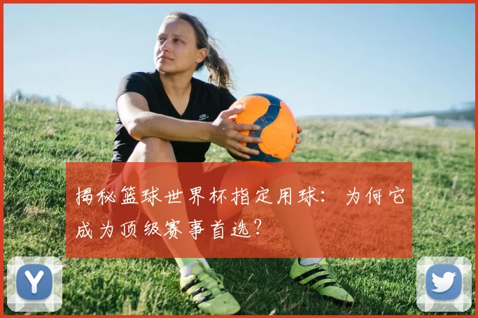 揭秘篮球世界杯指定用球：为何它成为顶级赛事首选？